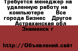 Требуется менеджер на удаленную работу на компьютере!!  - Все города Бизнес » Другое   . Астраханская обл.,Знаменск г.